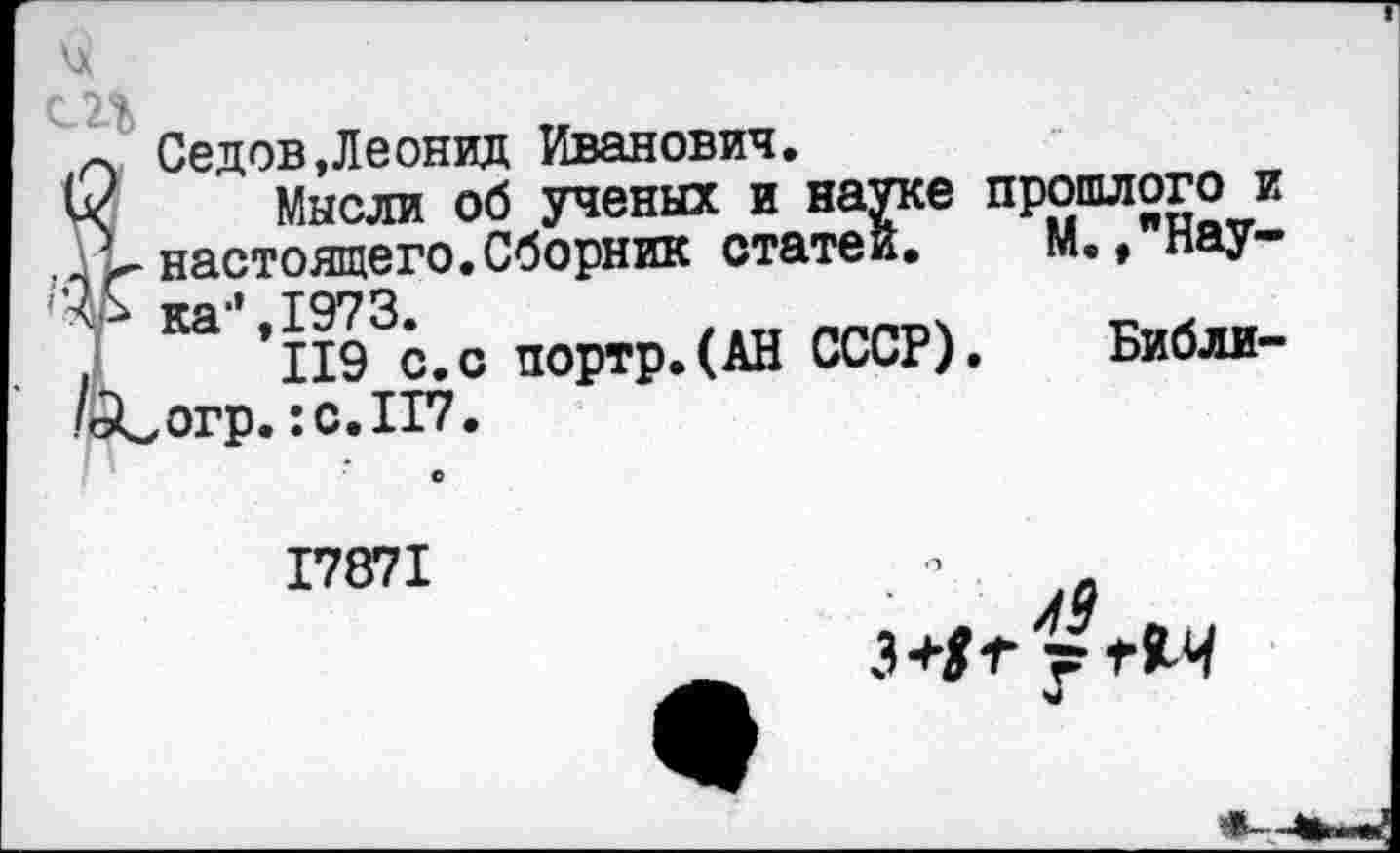 ﻿ц
12%
п Седов.Леонид Иванович.
й< Мысли об ученых и науке прошлого и
V настоящего.Сборник статей. М., нау-ка‘* 1973.
*119 с.с портр.(АН СССР). Библи-/йСогр. :с.П7.
17871
3+1+